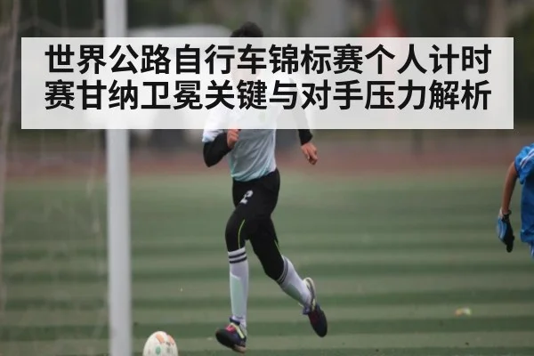 世界公路自行车锦标赛个人计时赛甘纳卫冕关键与对手压力解析