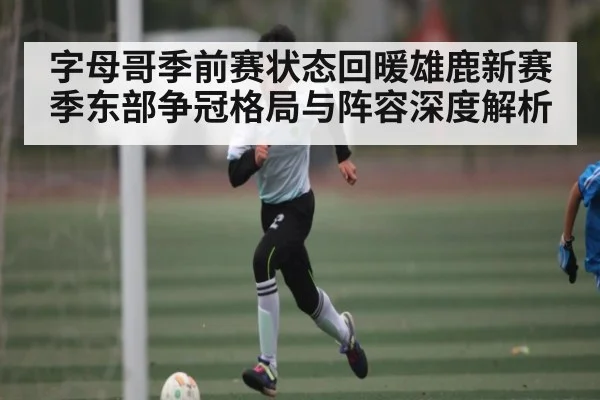 字母哥季前赛状态回暖雄鹿新赛季东部争冠格局与阵容深度解析