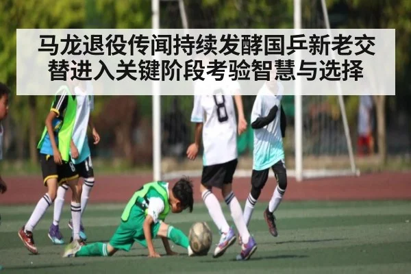 马龙退役传闻持续发酵国乒新老交替进入关键阶段考验智慧与选择