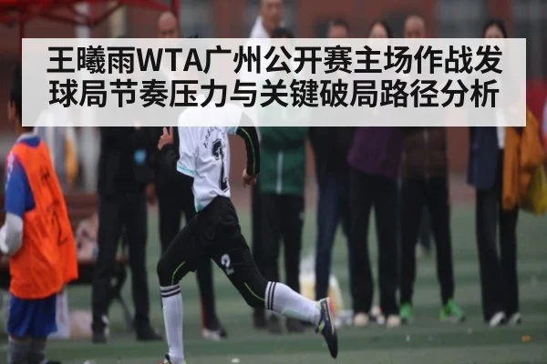 王曦雨WTA广州公开赛主场作战发球局节奏压力与关键破局路径分析
