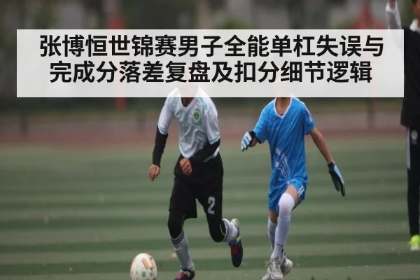 张博恒世锦赛男子全能单杠失误与完成分落差复盘及扣分细节逻辑