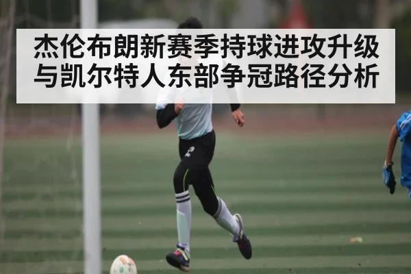 杰伦布朗新赛季持球进攻升级与凯尔特人东部争冠路径分析